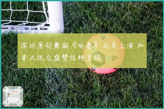 深圳原创舞剧《咏春》北美上演 加拿大观众盛赞惊艳呈现