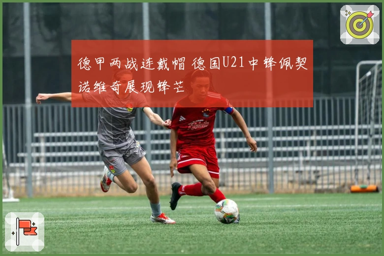 德甲两战连戴帽 德国U21中锋佩契诺维奇展现锋芒