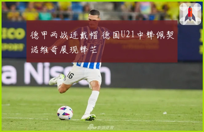 德甲两战连戴帽 德国U21中锋佩契诺维奇展现锋芒