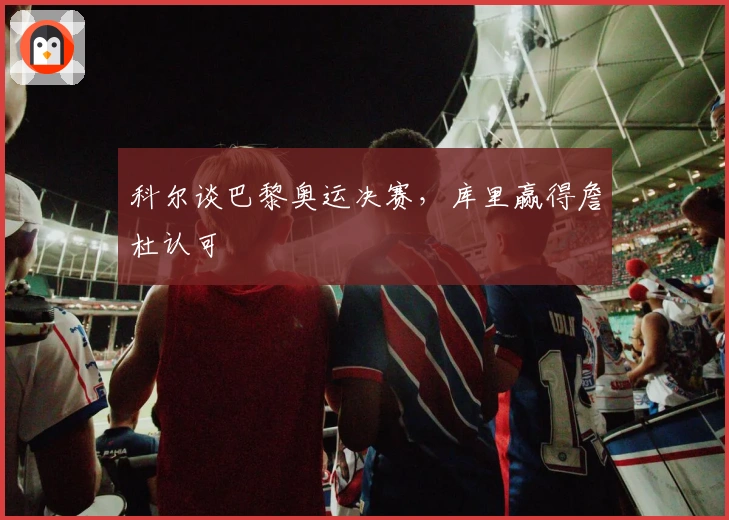 科尔谈巴黎奥运决赛，库里赢得詹杜认可