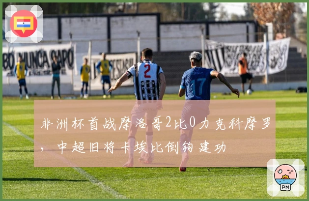 非洲杯首战摩洛哥2比0力克科摩罗，中超旧将卡埃比倒钩建功