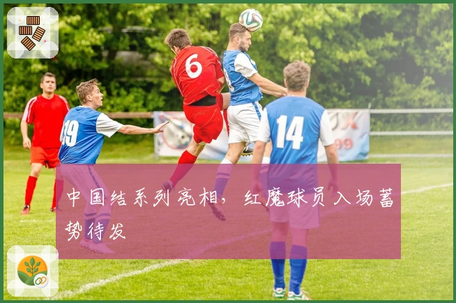 中国结系列亮相，红魔球员入场蓄势待发
